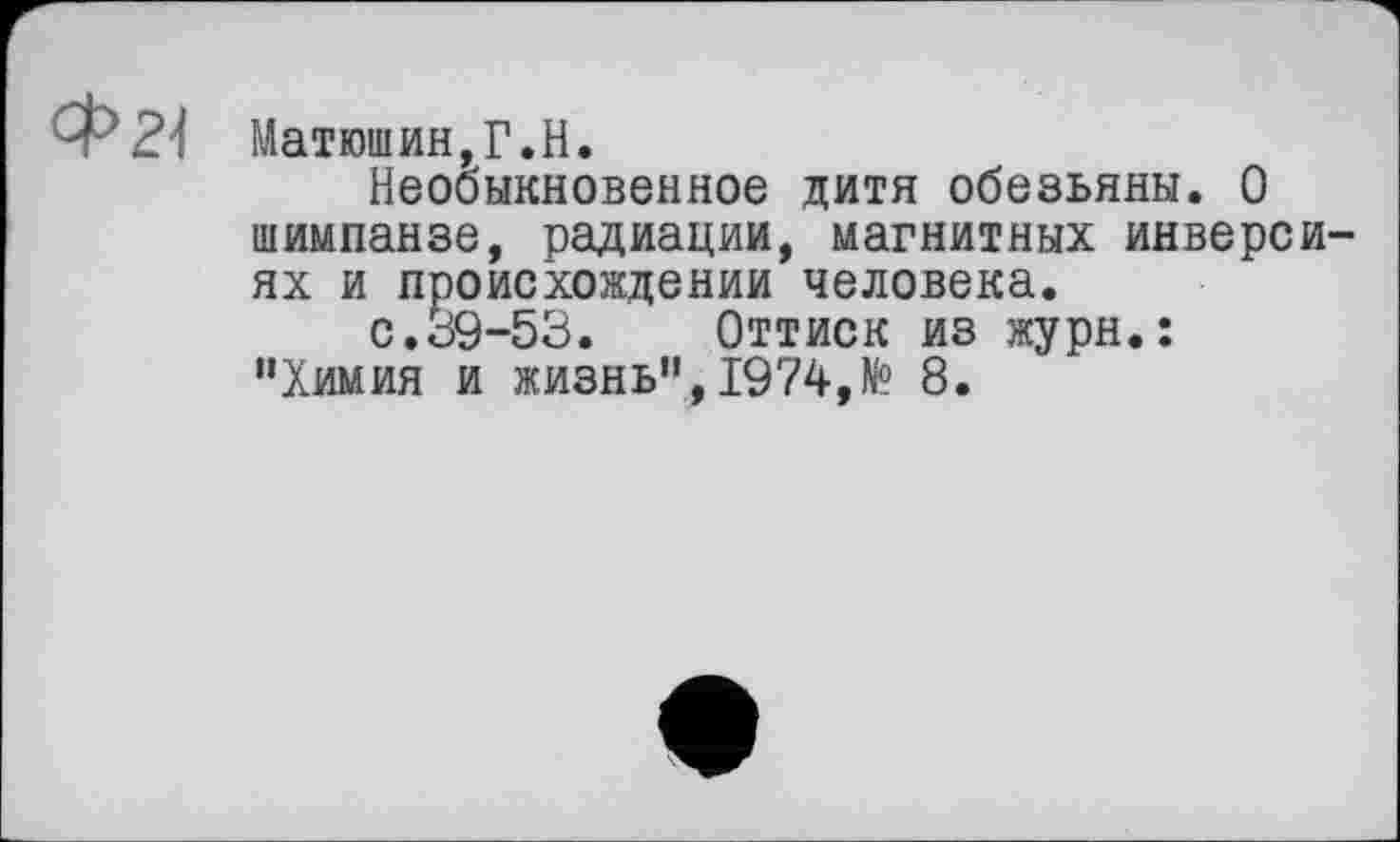 ﻿Фгі
Матюшин,Г.H.
Необыкновенное дитя обезьяны. О шимпанзе, радиации, магнитных инверсиях и происхождении человека.
с.39-53. Оттиск из журн.: "Химия и жизнь”, 1974,№ 8.